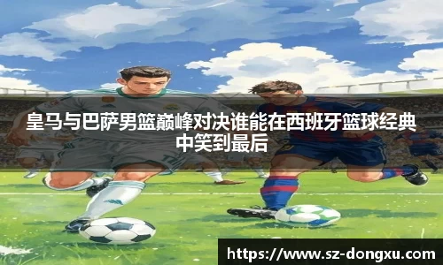 皇马与巴萨男篮巅峰对决谁能在西班牙篮球经典中笑到最后