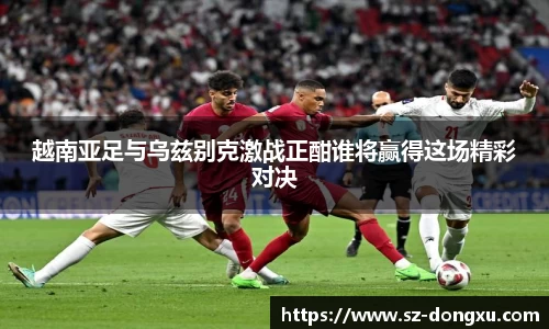 越南亚足与乌兹别克激战正酣谁将赢得这场精彩对决