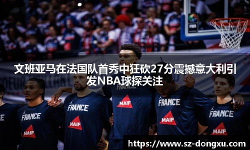 文班亚马在法国队首秀中狂砍27分震撼意大利引发NBA球探关注